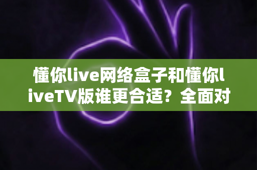 懂你live网络盒子和懂你liveTV版谁更合适?全面对比解析帮你找到最佳观影方案 懂你live网络盒子和懂你liveTV版谁更合适?全面对比解析帮你找到最佳观影方案