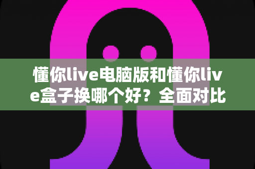 懂你live电脑版和懂你live盒子换哪个好？全面对比帮你选出最适合自己的版本
