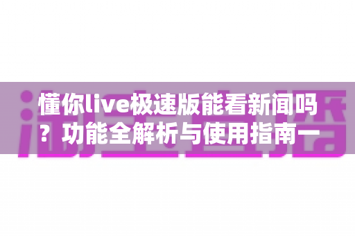 懂你live极速版能看新闻吗？功能全解析与使用指南一文读懂
