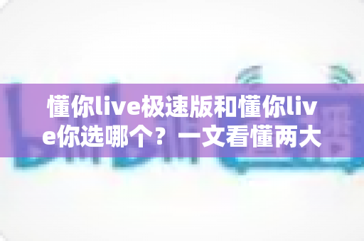 懂你live极速版和懂你live你选哪个?一文看懂两大版本区别与选择指南 懂你live极速版和懂你live你选哪个?一文看懂两大版本区别与选择指南