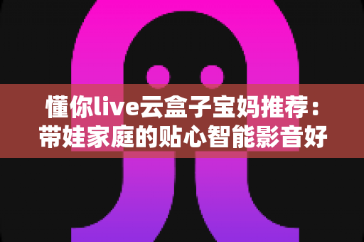 懂你live云盒子宝妈推荐:带娃家庭的贴心智能影音好帮手 懂你live云盒子宝妈推荐:带娃家庭的贴心智能影音好帮手