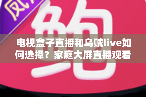 电视盒子直播和乌贼live如何选择?家庭大屏直播观看方案超全对比指南 电视盒子直播和乌贼live如何选择?家庭大屏直播观看方案超全对比指南