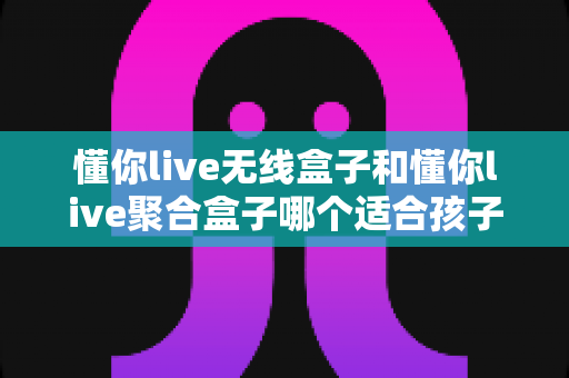 懂你live无线盒子和懂你live聚合盒子哪个适合孩子？家长选购全攻略