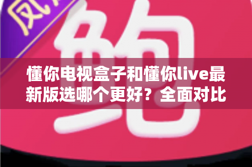懂你电视盒子和懂你live最新版选哪个更好？全面对比解析帮你找到最适合的观影方案