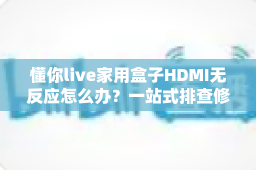 懂你live家用盒子HDMI无反应怎么办？一站式排查修复全攻略