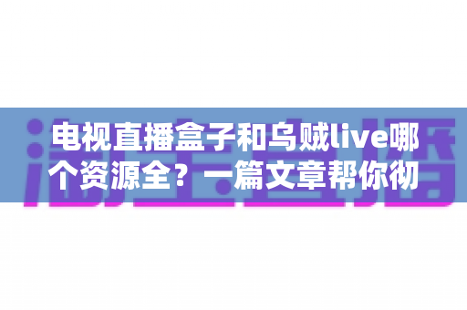 电视直播盒子和乌贼live哪个资源全？一篇文章帮你彻底搞懂