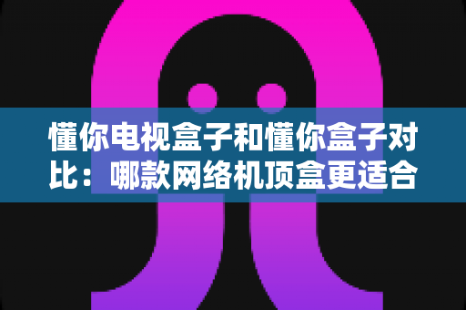 懂你电视盒子和懂你盒子对比：哪款网络机顶盒更适合你的家庭娱乐需求？