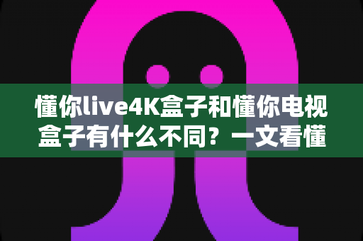 懂你live4K盒子和懂你电视盒子有什么不同？一文看懂选购要点