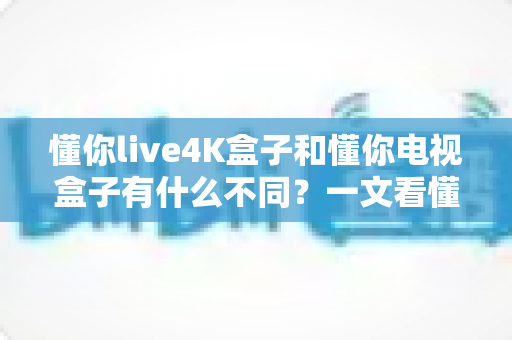 懂你live4K盒子和懂你电视盒子有什么不同？一文看懂选购要点