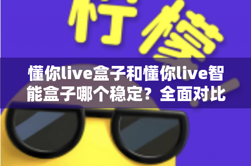 懂你live盒子和懂你live智能盒子哪个稳定？全面对比解析，帮你选到更省心的电视盒子