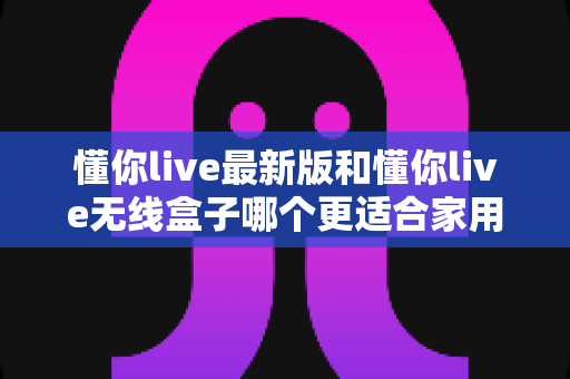 懂你live最新版和懂你live无线盒子哪个更适合家用？——家庭KTV选购一站式指南，帮你避开选购误区、轻松打造家庭欢唱空间