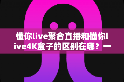 懂你live聚合直播和懂你live4K盒子的区别在哪？一文看懂选哪个更划算