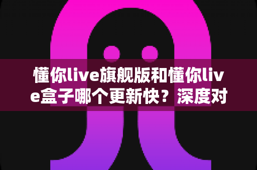 懂你live旗舰版和懂你live盒子哪个更新快？深度对比帮你做出明智选择