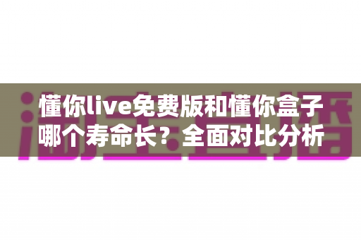懂你live免费版和懂你盒子哪个寿命长？全面对比分析与实用指南