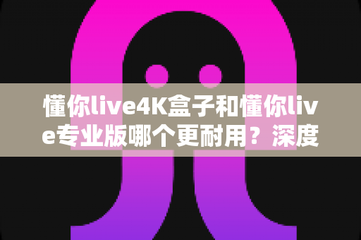 懂你live4K盒子和懂你live专业版哪个更耐用？深度对比帮你选对不选贵