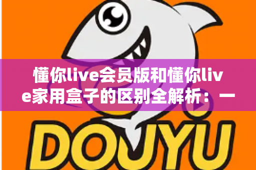 懂你live会员版和懂你live家用盒子的区别全解析:一文看懂哪款更适合你的家庭娱乐 懂你live会员版和懂你live家用盒子的区别全解析:一文看懂哪款更适合你的家庭娱乐
