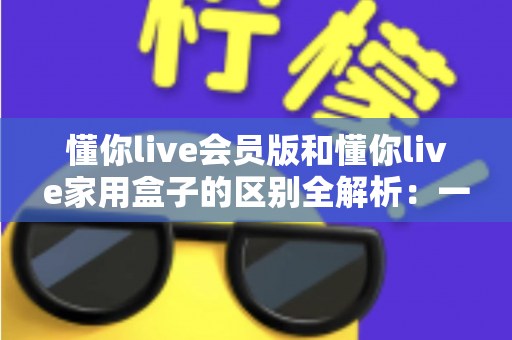 懂你live会员版和懂你live家用盒子的区别全解析:一文看懂哪款更适合你的家庭娱乐 懂你live会员版和懂你live家用盒子的区别全解析:一文看懂哪款更适合你的家庭娱乐