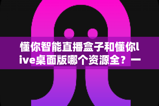懂你智能直播盒子和懂你live桌面版哪个资源全?一文看懂两大版本资源差异与选购指南 懂你智能直播盒子和懂你live桌面版哪个资源全?一文看懂两大版本资源差异与选购指南