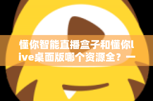 懂你智能直播盒子和懂你live桌面版哪个资源全?一文看懂两大版本资源差异与选购指南 懂你智能直播盒子和懂你live桌面版哪个资源全?一文看懂两大版本资源差异与选购指南
