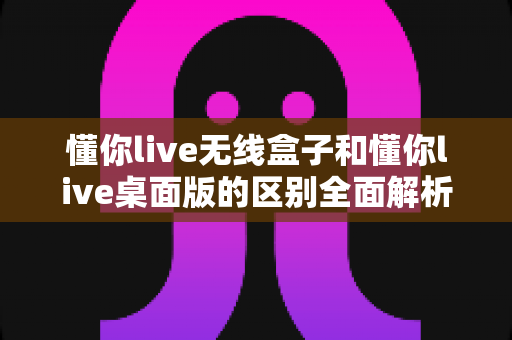 懂你live无线盒子和懂你live桌面版的区别全面解析：硬件与软件怎么选才不踩坑？