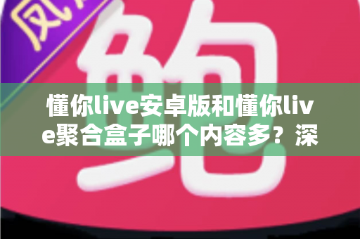 懂你live安卓版和懂你live聚合盒子哪个内容多？深度对比解析帮你做出最佳选择