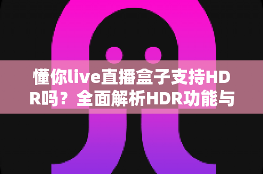 懂你live直播盒子支持HDR吗？全面解析HDR功能与观看体验优化指南