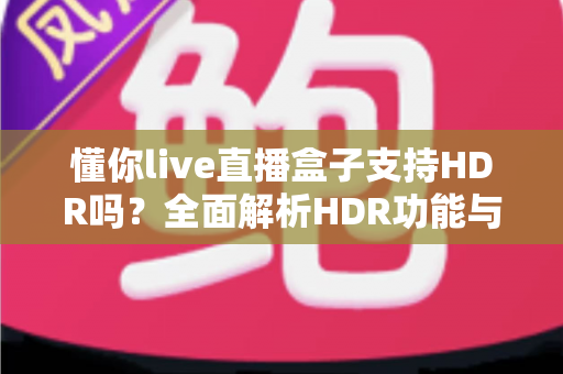 懂你live直播盒子支持HDR吗？全面解析HDR功能与观看体验优化指南