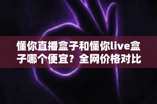 懂你直播盒子和懂你live盒子哪个便宜?全网价格对比与聪明选购省钱指南 懂你直播盒子和懂你live盒子哪个便宜?全网价格对比与聪明选购省钱指南
