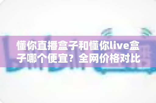懂你直播盒子和懂你live盒子哪个便宜?全网价格对比与聪明选购省钱指南 懂你直播盒子和懂你live盒子哪个便宜?全网价格对比与聪明选购省钱指南