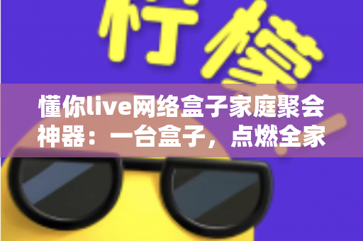 懂你live网络盒子家庭聚会神器:一台盒子,点燃全家欢聚的客厅时光 懂你live网络盒子家庭聚会神器:一台盒子,点燃全家欢聚的客厅时光