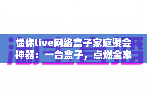 懂你live网络盒子家庭聚会神器:一台盒子,点燃全家欢聚的客厅时光 懂你live网络盒子家庭聚会神器:一台盒子,点燃全家欢聚的客厅时光