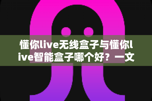 懂你live无线盒子与懂你live智能盒子哪个好？一文读懂两款直播神器的区别与选购指南