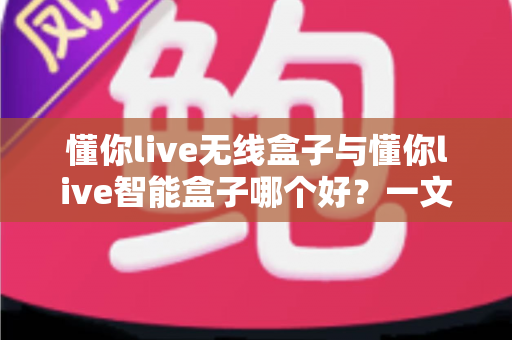 懂你live无线盒子与懂你live智能盒子哪个好？一文读懂两款直播神器的区别与选购指南