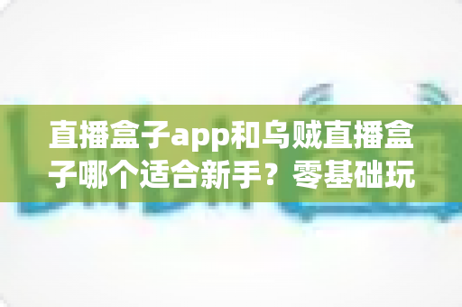 直播盒子app和乌贼直播盒子哪个适合新手？零基础玩家的全维度对比测评与选择避坑指南