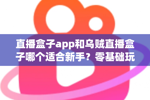 直播盒子app和乌贼直播盒子哪个适合新手？零基础玩家的全维度对比测评与选择避坑指南