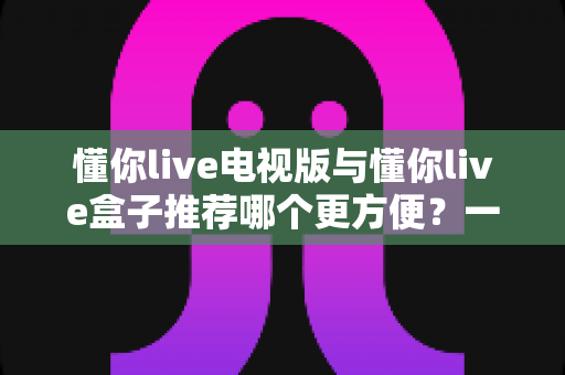 懂你live电视版与懂你live盒子推荐哪个更方便?一文看懂两大方案优劣,选对不踩坑 懂你live电视版与懂你live盒子推荐哪个更方便?一文看懂两大方案优劣,选对不踩坑
