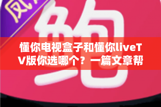 懂你电视盒子和懂你liveTV版你选哪个？一篇文章帮你做出最适合自己的选择