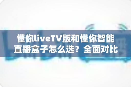 懂你liveTV版和懂你智能直播盒子怎么选?全面对比助你找到最适合的电视直播方案 懂你liveTV版和懂你智能直播盒子怎么选?全面对比助你找到最适合的电视直播方案