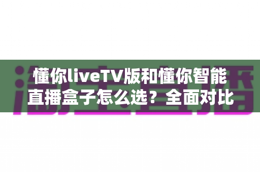 懂你liveTV版和懂你智能直播盒子怎么选？全面对比助你找到最适合的电视直播方案