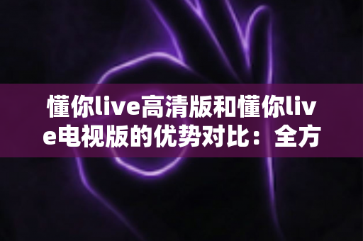 懂你live高清版和懂你live电视版的优势对比:全方位深度解析,帮你选出最适合的观看版本 懂你live高清版和懂你live电视版的优势对比:全方位深度解析,帮你选出最适合的观看版本
