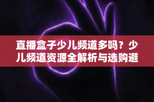 直播盒子少儿频道多吗？少儿频道资源全解析与选购避坑指南