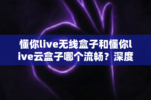 懂你live无线盒子和懂你live云盒子哪个流畅？深度实测对比帮你选对不踩坑