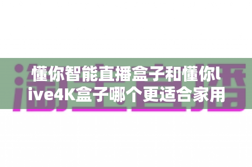 懂你智能直播盒子和懂你live4K盒子哪个更适合家用？——2024最全面的家庭选购指南与深度对比评测