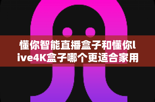 懂你智能直播盒子和懂你live4K盒子哪个更适合家用？——2024最全面的家庭选购指南与深度对比评测