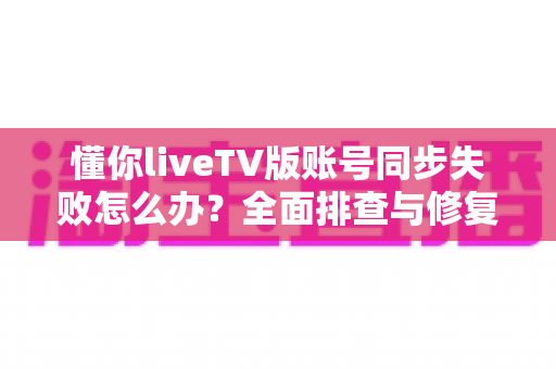 懂你liveTV版账号同步失败怎么办？全面排查与修复的实用指南