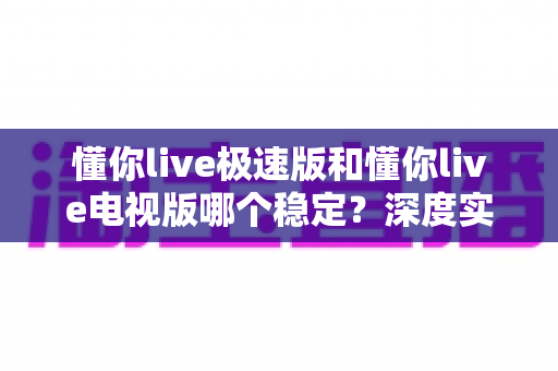 懂你live极速版和懂你live电视版哪个稳定?深度实测对比助你选对版本 懂你live极速版和懂你live电视版哪个稳定?深度实测对比助你选对版本
