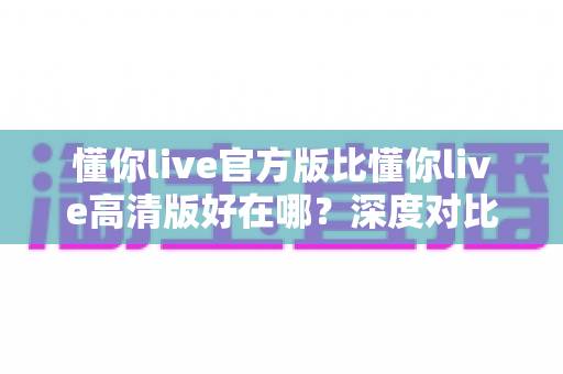懂你live官方版比懂你live高清版好在哪？深度对比解析，帮你选对版本不踩坑