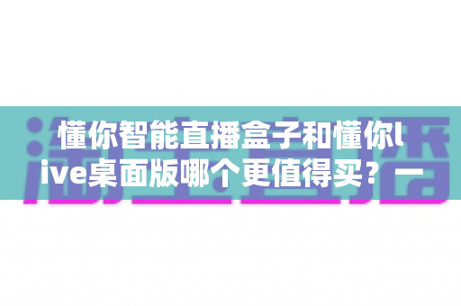 懂你智能直播盒子和懂你live桌面版哪个更值得买？一篇讲透功能、价格与适用人群的选购指南