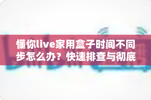 懂你live家用盒子时间不同步怎么办？快速排查与彻底解决的全攻略