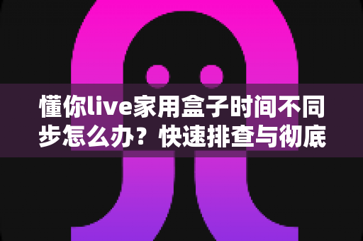 懂你live家用盒子时间不同步怎么办？快速排查与彻底解决的全攻略